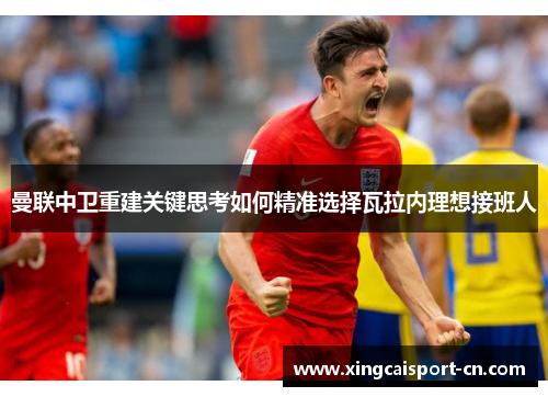 曼联中卫重建关键思考如何精准选择瓦拉内理想接班人